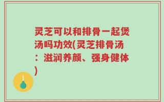灵芝可以和排骨一起煲汤吗功效(灵芝排骨汤：滋润养颜、强身健体)