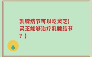 乳腺结节可以吃灵芝(灵芝能够治疗乳腺结节？)