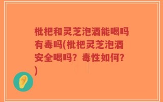 枇杷和灵芝泡酒能喝吗有毒吗(枇杷灵芝泡酒安全喝吗？毒性如何？)