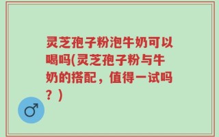 灵芝孢子粉泡牛奶可以喝吗(灵芝孢子粉与牛奶的搭配，值得一试吗？)