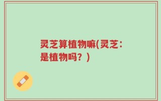 灵芝算植物嘛(灵芝：是植物吗？)