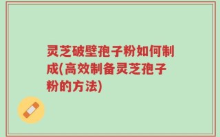 灵芝破壁孢子粉如何制成(高效制备灵芝孢子粉的方法)
