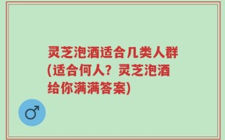 灵芝泡酒适合几类人群(适合何人？灵芝泡酒给你满满答案)