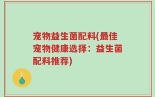 宠物益生菌配料(最佳宠物健康选择：益生菌配料推荐)