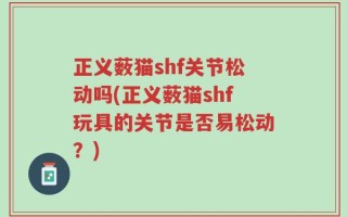 正义薮猫shf关节松动吗(正义薮猫shf玩具的关节是否易松动？)