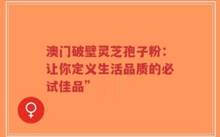 澳门破壁灵芝孢子粉：让你定义生活品质的必试佳品”