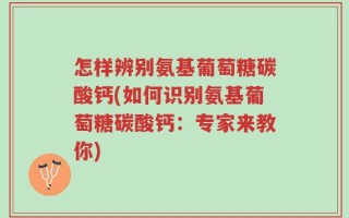 怎样辨别氨基葡萄糖碳酸钙(如何识别氨基葡萄糖碳酸钙：专家来教你)