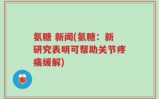 氨糖 新闻(氨糖：新研究表明可帮助关节疼痛缓解)