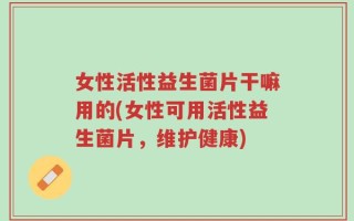 女性活性益生菌片干嘛用的(女性可用活性益生菌片，维护健康)