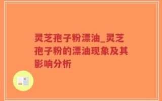 灵芝孢子粉漂油_灵芝孢子粉的漂油现象及其影响分析