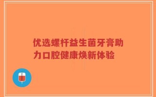 优选螺杆益生菌牙膏助力口腔健康焕新体验
