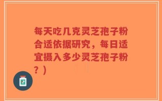 每天吃几克灵芝孢子粉合适依据研究，每日适宜摄入多少灵芝孢子粉？)