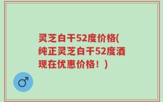 灵芝白干52度价格(纯正灵芝白干52度酒现在优惠价格！)
