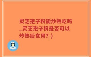 灵芝孢子粉能炒熟吃吗_灵芝孢子粉是否可以炒熟后食用？)