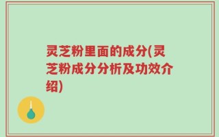 灵芝粉里面的成分(灵芝粉成分分析及功效介绍)