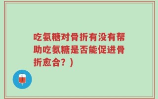 吃氨糖对骨折有没有帮助吃氨糖是否能促进骨折愈合？)