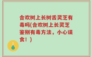 合欢树上长树舌灵芝有毒吗(合欢树上长灵芝鉴别有毒方法，小心误食！)