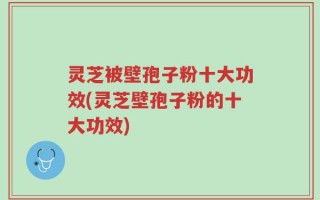 灵芝被壁孢子粉十大功效(灵芝壁孢子粉的十大功效)