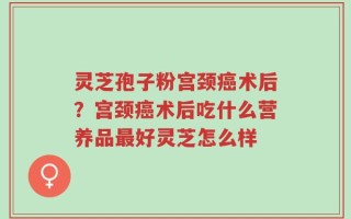 灵芝孢子粉宫颈癌术后？宫颈癌术后吃什么营养品最好灵芝怎么样