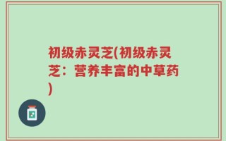 初级赤灵芝(初级赤灵芝：营养丰富的中草药)