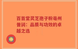 百首堂灵芝孢子粉亳州普润：品质与功效的卓越之选
