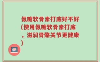 氨糖软骨素打底好不好(使用氨糖软骨素打底，滋润骨骼关节更健康)
