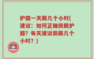 护膝一天戴几个小时(建议：如何正确佩戴护膝？每天建议佩戴几个小时？)