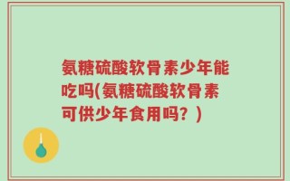 氨糖硫酸软骨素少年能吃吗(氨糖硫酸软骨素可供少年食用吗？)