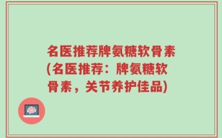 名医推荐牌氨糖软骨素(名医推荐：牌氨糖软骨素，关节养护佳品)