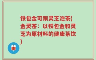 铁包金可跟灵芝泡茶(金灵茶：以铁包金和灵芝为原材料的健康茶饮)