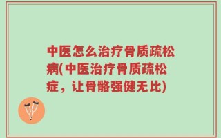 中医怎么治疗骨质疏松病(中医治疗骨质疏松症，让骨骼强健无比)