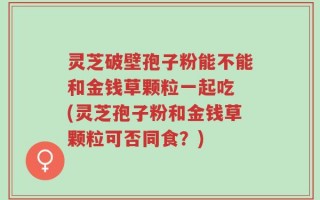 灵芝破壁孢子粉能不能和金钱草颗粒一起吃 (灵芝孢子粉和金钱草颗粒可否同食？)