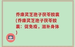 乔康灵芝孢子茯苓胶囊(乔康灵芝孢子茯苓胶囊：促免疫，滋补身体)