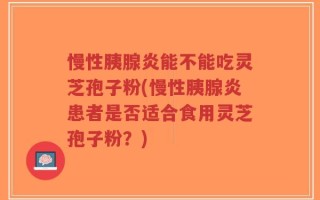 慢性胰腺炎能不能吃灵芝孢子粉(慢性胰腺炎患者是否适合食用灵芝孢子粉？)