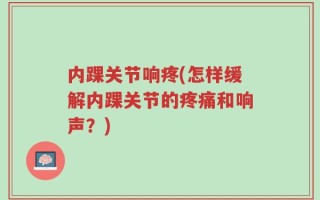 内踝关节响疼(怎样缓解内踝关节的疼痛和响声？)