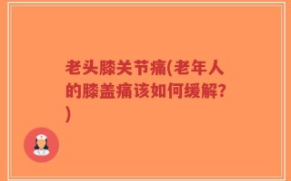 老头膝关节痛(老年人的膝盖痛该如何缓解？)