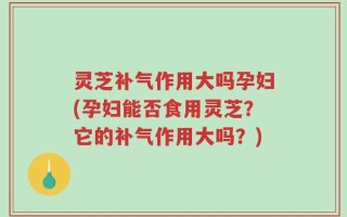 灵芝补气作用大吗孕妇(孕妇能否食用灵芝？它的补气作用大吗？)