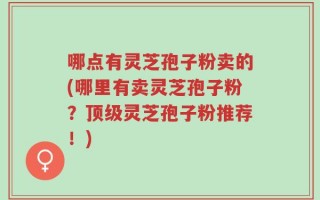哪点有灵芝孢子粉卖的(哪里有卖灵芝孢子粉？顶级灵芝孢子粉推荐！)
