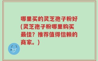 哪里买的灵芝孢子粉好(灵芝孢子粉哪里购买最佳？推荐值得信赖的商家。)
