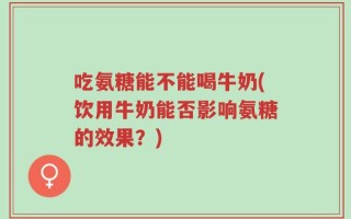 吃氨糖能不能喝牛奶(饮用牛奶能否影响氨糖的效果？)