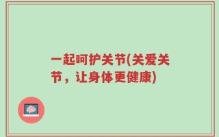 一起呵护关节(关爱关节，让身体更健康)