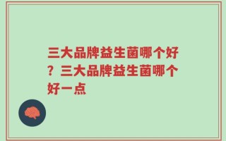 三大品牌益生菌哪个好？三大品牌益生菌哪个好一点