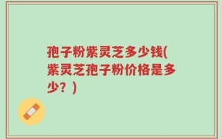 孢子粉紫灵芝多少钱(紫灵芝孢子粉价格是多少？)