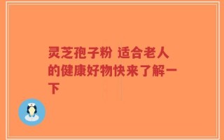 灵芝孢子粉 适合老人的健康好物快来了解一下