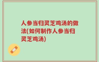 人参当归灵芝鸡汤的做法(如何制作人参当归灵芝鸡汤)