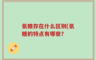 氨糖存在什么区别(氨糖的特点有哪些？
