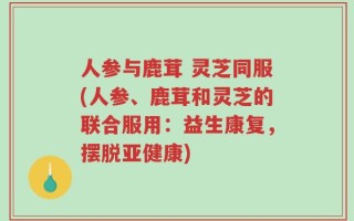 人参与鹿茸 灵芝同服(人参、鹿茸和灵芝的联合服用：益生康复，摆脱亚健康)