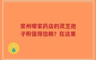 常州哪家药店的灵芝孢子粉值得信赖？在这里
