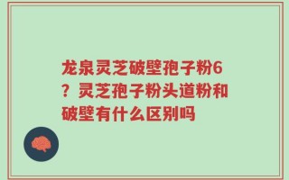 龙泉灵芝破壁孢子粉6？灵芝孢子粉头道粉和破壁有什么区别吗