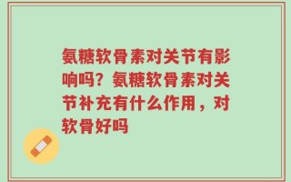 氨糖软骨素对关节有影响吗？氨糖软骨素对关节补充有什么作用，对软骨好吗